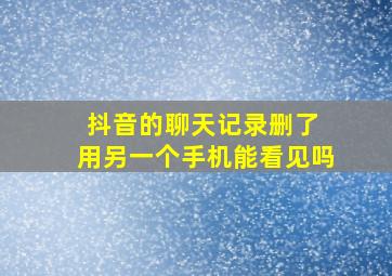 抖音的聊天记录删了 用另一个手机能看见吗